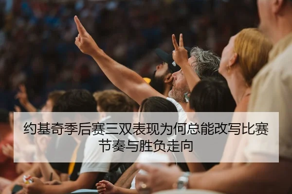 约基奇季后赛三双表现为何总能改写比赛节奏与胜负走向
